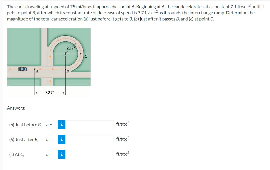 The car is traveling at a speed of 79 mi/hr as it approaches point A. Beginning at A, the car decelerates at a constant 7.1 ft/sec2 until it
gets to point B, after which its constant rate of decrease of speed is 3.7 ft/sec2 as it rounds the interchange ramp. Determine the
magnitude of the total car acceleration (a) just before it gets to B, (b) just after it passes B, and (c) at point C.
237
B
327'
Answers:
(a) Just before B, a =
i
ft/sec2
(b) Just after B,
a =
i
ft/sec2
(c) At C,
a =
i
ft/sec2
