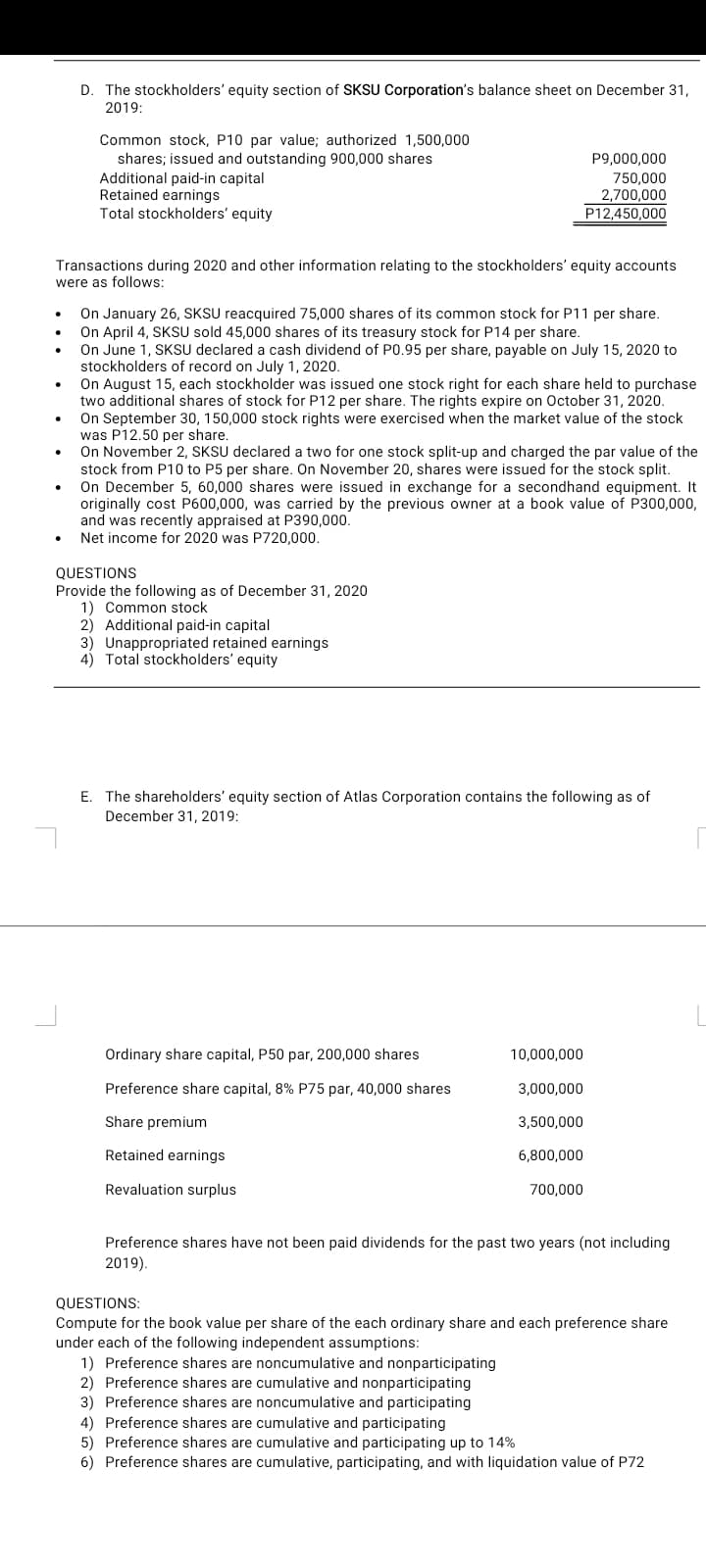 D. The stockholders' equity section of SKSU Corporation's balance sheet on December 31,
2019:
Common stock, P10 par value; authorized 1,500,000
shares; issued and outstanding 900,000 shares
Additional paid-in capital
Retained earnings
Total stockholders' equity
P9,000,000
750,000
2,700,000
P12,450,000
Transactions during 2020 and other information relating to the stockholders' equity accounts
were as follows:
On January 26, SKSU reacquired 75,000 shares of its common stock for P11 per share.
On April 4, SKSU sold 45,000 shares of its treasury stock for P14 per share.
On June 1, SKSU declared a cash dividend of P0.95 per share, payable on July 15, 2020 to
stockholders of record on July 1, 2020.
On August 15, each stockholder was issued one stock right for each share held to purchase
two additional shares of stock for P12 per share. The rights expire on October 31, 2020.
On September 30, 150,000 stock rights were exercised when the market value of the stock
was P12.50 per share.
On November 2, SKSU declared a two for one stock split-up and charged the par value of the
stock from P10 to P5 per share. On November 20, shares were issued for the stock split.
On December 5, 60,000 shares were issued in exchange for a secondhand equipment. It
originally cost P600,000, was carried by the previous owner at a book value
and was recently appraised at P390,000.
• Net income for 2020 was P720,000.
P300,000,
QUESTIONS
Provide the following as of December 31, 2020
1) Common stock
2) Additional paid-in capital
3) Unappropriated retained earnings
4) Total stockholders' equity
