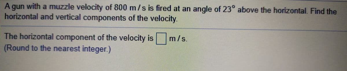 A gun with a muzzle velocity of 800 m/s is fired at an angle of 23° above the horizontal. Find the
horizontal and vertical components of the velocity.
The horizontal component of the velocity is m/s.
(Round to the nearest integer.)
