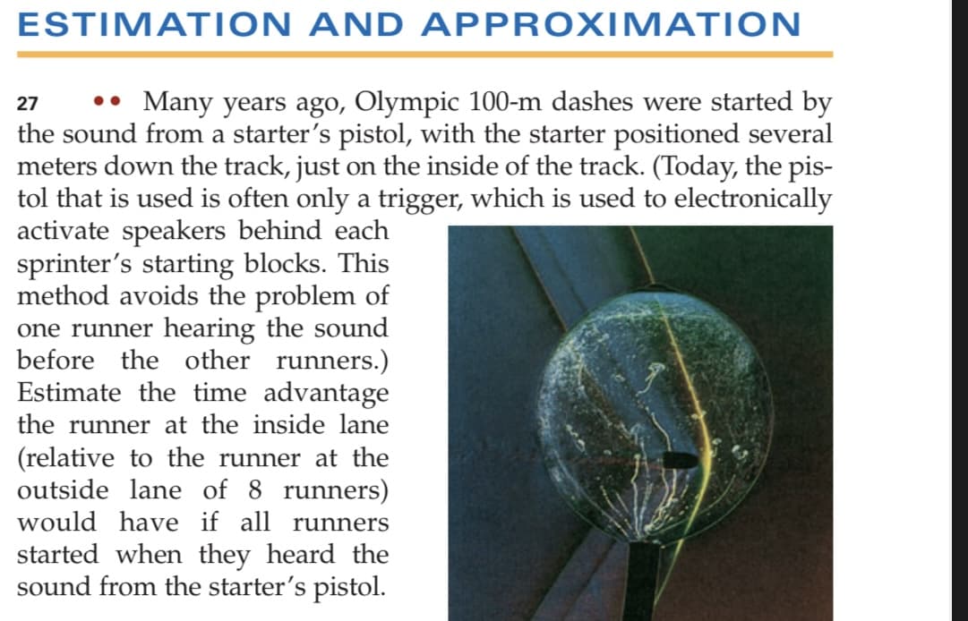 ESTIMATION AND APPROXIMATION
•• Many years ago, Olympic 100-m dashes were started by
the sound from a starter's pistol, with the starter positioned several
meters down the track, just on the inside of the track. (Today, the pis-
tol that is used is often only a trigger, which is used to electronically
activate speakers behind each
sprinter's starting blocks. This
method avoids the problem of
one runner hearing the sound
before the other runners.)
Estimate the time advantage
27
the runner at the inside lane
(relative to the runner at the
outside lane of 8 runners)
would have if all runners
started when they heard the
sound from the starter's pistol.
