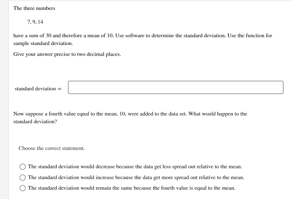 The three numbers
7,9, 14
have a sum of 30 and therefore a mean of 10. Use software to determine the standard deviation. Use the function for
sample standard deviation.
Give your answer precise to two decimal places.
standard deviation =
Now suppose a fourth value equal to the mean, 10, were added to the data set. What would happen to the
standard deviation?
Choose the correct statement.
The standard deviation would decrease because the data get less spread out relative to the mean.
The standard deviation would increase because the data get more spread out relative to the mean.
The standard deviation would remain the same because the fourth value is equal to the mean.
