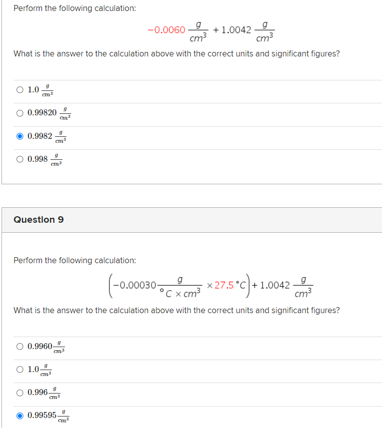 Perform the following calculation:
g
-0.0060
g
+ 1.0042
cm?
cm3
What is the answer to the calculation above with the correct units and significant figures?
O 1.0
O 0.99820
0.9982
Cm
O 0.998
cm3
Question 9
Perform the following calculation:
g
°C x cm?
*275°c)
g
x 27.5 °C + 1.0042
cm3
-0.00030-
What is the answer to the calculation above with the correct units and significant figures?
O 0.9960
O 1.0-
cm3
0.996-
0.99595-
Cm3
