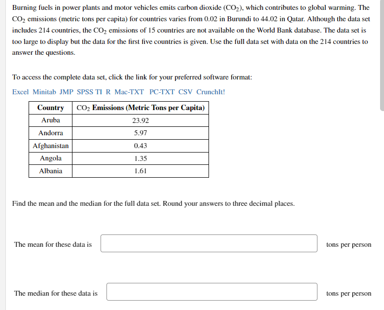 Burning fuels in power plants and motor vehicles emits carbon dioxide (CO2), which contributes to global warming. The
CO2 emissions (metric tons per capita) for countries varies from 0.02 in Burundi to 44.02 in Qatar. Although the data set
includes 214 countries, the CO2 emissions of 15 countries are not available on the World Bank database. The data set is
too large to display but the data for the first five countries is given. Use the full data set with data on the 214 countries to
answer the questions.
To access the complete data set, click the link for your preferred software format:
Excel Minitab JMP SPSS TI R Mac-TXT PC-TXT CSV Crunchlt!
Country CO2 Emissions (Metric Tons per Capita)
Aruba
23.92
Andorra
5.97
Afghanistan
0.43
Angola
1.35
Albania
1.61
Find the mean and the median for the full data set. Round your answers to three decimal places.
The mean for these data is
tons per person
The median for these data is
tons per person
