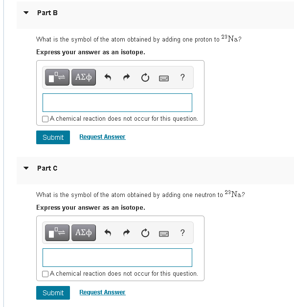 Part B
What is the symbol of the atom obtained by adding one proton to 2*Na.?
Express your answer as an isotope.
ΑΣφ
OA chemical reaction does not occur for this question.
Submit
Request Answer
Part C
What is the symbol of the atom obtained by adding one neutron to 28N.?
Express your answer as an isotope.
ΑΣφ
?
A chemical reaction does not occur for this question.
Submit
Request Answer
