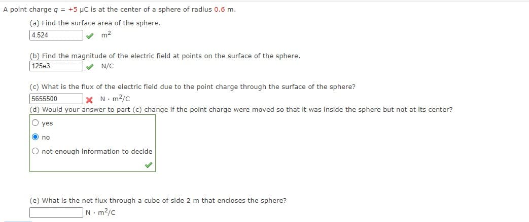 A point charge q = +5 µC is at the center of a sphere of radius 0.6 m.
(a) Find the surface area of the sphere.
4.524
V m2
(b) Find the magnitude of the electric field at points on the surface of the sphere.
125e3
V N/C
(c) What is the flux of the electric field due to the point charge through the surface of the sphere?
5655500
X N. m2/c
(d) Would your answer to part (c) change if the point charge were moved so that it was inside the sphere but not at its center?
O yes
O no
O not enough information to decide
(e) What is the net flux through a cube of side 2 m that encloses the sphere?
N- m2/c
