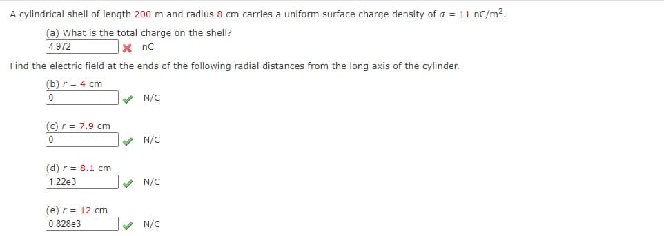 A cylindrical shell of length 200 m and radius 8 cm carries a uniform surface charge density of o = 11 nC/m2.
(a) What is the total charge on the shell?
4.972
X nc
Find the electric field at the ends of the following radial distances from the long axis of the cylinder.
(b) r = 4 cm
V N/C
(c) r = 7.9 cm
0
V N/C
(d) r = 8.1 cm
1.22e3
V N/C
(e) r = 12 cm
0.828e3
V N/C
