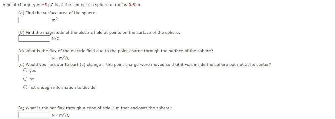 A point charge q = +5 µC is at the center of a sphere of radius 0.6 m.
(a) Find the surface area of the sphere.
m2
(b) Find the magnitude of the electric field at points on the surface of the sphere.
N/C
(c) What is the flux of the electric field due to the point charge through the surface of the sphere?
N. m2/c
(d) Would your answer to part (c) change if the point charge were moved so that it was inside the sphere but not at its center?
O yes
O no
O not enouqgh information to decide
(e) What is the net flux through a cube of side 2 m that encloses the sphere?
N. m2/c
