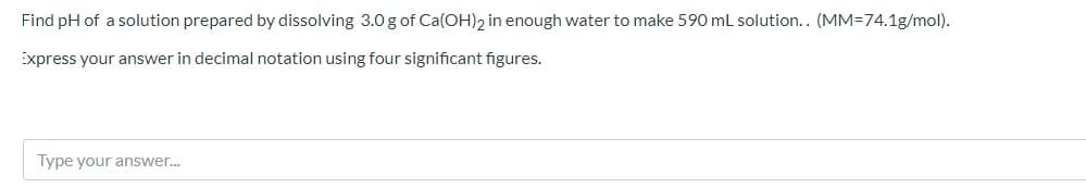 Find pH of a solution prepared by dissolving 3.0 g of Ca(OH)2 in enough water to make 590 ml solution.. (MM=74.1g/mol).
Express your answer in decimal notation using four significant figures.
Type your answer..
