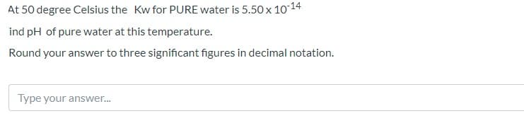 At 50 degree Celsius the Kw for PURE water is 5.50 x 10 14
ind pH of pure water at this temperature.
Round your answer to three significant figures in decimal notation.
Type your answer.
