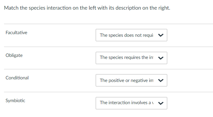 Match the species interaction on the left with its description on the right.
Facultative
The species does not requi
Obligate
The species requires the in v
Conditional
The positive or negative im
Symbiotic
The interaction involves a v
