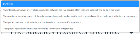 ( Choose)
The interaction involves a very close association between the two species, often with one species living on or in the other
The positive or negative impact of the relationship changes depending on the environmental conditions under which the interaction occurs
The species does not require the interaction in order to survive and/or reproduce
The species requires the interaction in order to survive and/or reproduce
