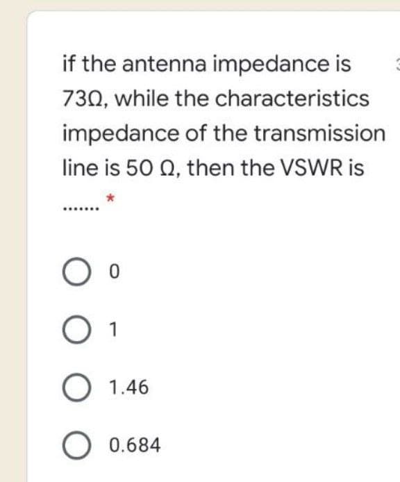 if the antenna impedance is
730, while the characteristics
impedance of the transmission
line is 50 0, then the VSWR is
O 1
O 1.46
O 0.684
