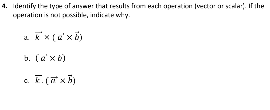 4. Identify the type of answer that results from each operation (vector or scalar). If the
operation is not possible, indicate why.
a. k'x (ā x b)
а.
b. (a' x b)
с. К. (аxb)
