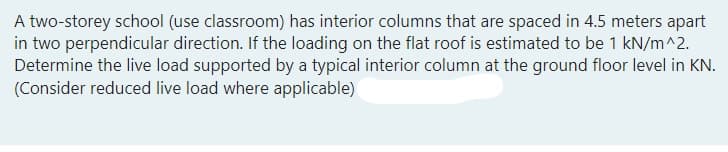 A two-storey school (use classroom) has interior columns that are spaced in 4.5 meters apart
in two perpendicular direction. If the loading on the flat roof is estimated to be 1 kN/m^2.
Determine the live load supported by a typical interior column at the ground floor level in KN.
(Consider reduced live load where applicable)