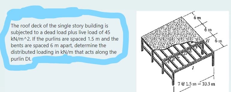 The roof deck of the single story building is
subjected to a dead load plus live load of 45
kN/m^2. If the purlins are spaced 1.5 m and the
bents are spaced 6 m apart, determine the
distributed loading in kN/m that acts along the
purlin Dl.
m
6 m
toute
H m
7 @ 1.5 m = 10.5 m