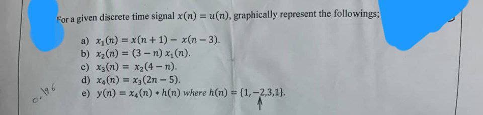 For a given discrete time signal x(n) = u(n), graphically represent the followings;
a) x₁ (n) =
b) x₂ (n) = (3-n) x₁(n).
c) x3 (n) = x₂(4-n).
d) x4(n) = x3 (2n - 5).
e) y(n) = x4(n) h(n) where h(n) = {1,2,3,1).
*
0.196
x(n+1)x(n-3).