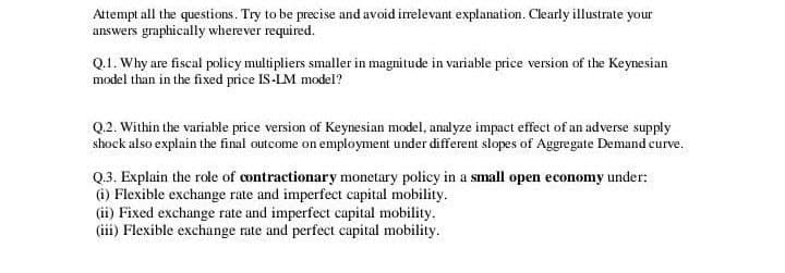 Attempt all the questions. Try to be precise and avoid irrelevant explanation. Clearly illustrate your
answers graphically wherever required.
Q.1. Why are fiscal policy multipliers smaller in magnitude in variable price version of the Keynesian
model than in the fixed price IS-LM model?
Q.2. Within the variable price version of Keynesian model, analyze impact effect of an adverse supply
shock also explain the final outcome on employment under different slopes of Aggregate Demand curve.
Q.3. Explain the role of contractionary monetary policy in a small open economy under:
(i) Flexible exchange rate and imperfect capital mobility.
(ii) Fixed exchange rate and imperfect capital mobility.
(iii) Flexible exchange rate and perfect capital mobility.