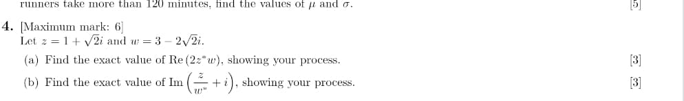 runners take more than 120 minutes, find the values of μ and o.
4. [Maximum mark: 6
Let z = 1+ √2i and w=3-2√//2i.
(a) Find the exact value of Re (22*w), showing your process.
(b) Find the exact value of Im
(+i), showing your process.
3
[3]
[3]