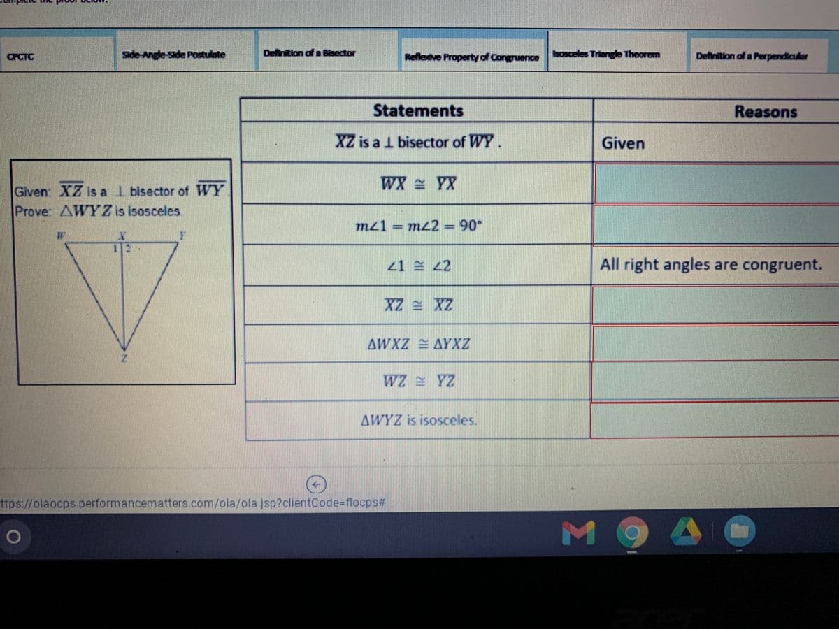 CPCTC
Side-Angle-Side Postulate
Definition of o Bbector
Refledve Property of Congruence
sosceles Triangle Theorem
Definition of a Perpendiculer
Statements
Reasons
XZ is a 1 bisector of WY.
Given
WX YX
Given: XZ is a l bisector of WY
Prover AWY Z is isosceles
mz1 = mz2 = 90°
21ミ 22
All right angles are congruent.
XZ = XZ
AWXZ AYXZ
Z4 ミZM
AWYZ is isosceles.
ttps://olaocps.performancematters.com/ola/ola jsp?clientCode=flocps%#
