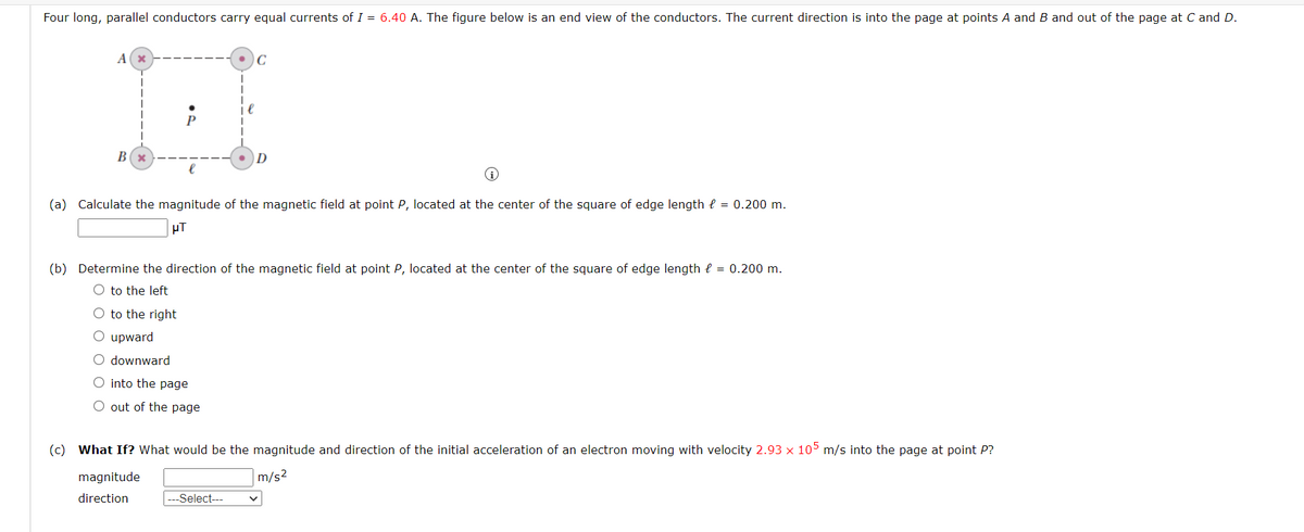 Four long, parallel conductors carry equal currents of I = 6.40 A. The figure below is an end view of the conductors. The current direction is into the page at points A and B and out of the page at C and D.
Ax
LI
B(x
(a) Calculate the magnitude of the magnetic field at point P, located at the center of the square of edge length = 0.200 m.
μT
(b) Determine the direction of the magnetic field at point P, located at the center of the square of edge length = 0.200 m.
O to the left
O to the right
O upward
O downward
O into the page
O out of the page
C
(c) What If? What would be the magnitude and direction of the initial acceleration of an electron moving with velocity 2.93 x 105 m/s into the page at point P?
m/s²
magnitude
direction
---Select---