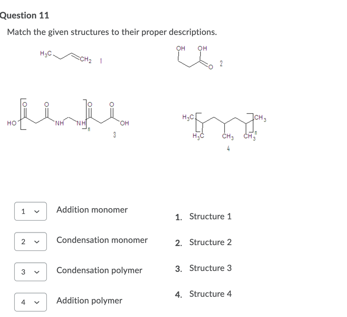 Question 11
Match the given structures to their proper descriptions.
он
он
H;C.
CH2 1
2
H;C
CH3
но
H.
NH
он
3
ČH3
CH 3
4
Addition monomer
1
1. Structure 1
Condensation monomer
2. Structure 2
2
3. Structure 3
3
Condensation polymer
4. Structure 4
Addition polymer
4
>
>
