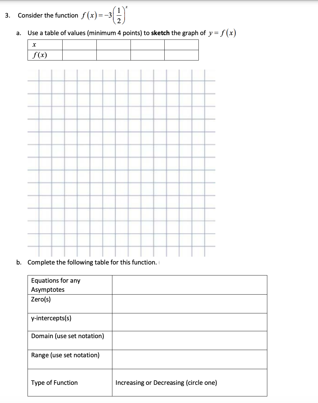 3.
Consider the function f (x)=-3
Use a table of values (minimum 4 points) to sketch the graph of y= f (x)
а.
f(x)
b. Complete the following table for this function.
Equations for any
Asymptotes
Zero(s)
y-intercepts(s)
Domain (use set notation)
Range (use set notation)
Type of Function
Increasing or Decreasing (circle one)
