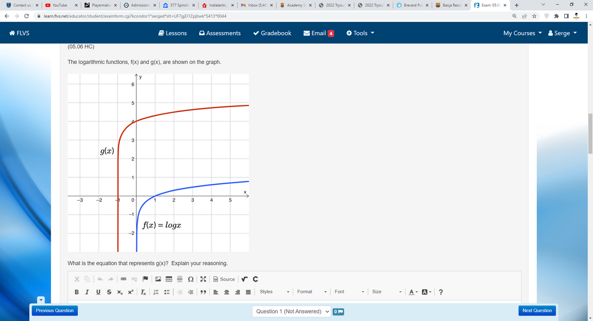 O YouTube
P Playermake x
Admissions x
2 577 Spindle x
t Indialantic,
M Inbox (5,46. x
* Academy S x
2022 Tryout x
O 2022 Tryout x
O Brevard Puk x
* Barça Resid x
19 Exam: 05.06 x
+
Contact us
A learn.flvs.net/educator/student/examform.cgi?kcondor1*serged*slt=UF7gjD1Zpjbwk*5413*0044
合FLVS
E Lessons
A Assessments
Gradebook
Email 4
* Tools -
Мy Courses
Serge
(05.06 HC)
The logarithmic functions, f(x) and g(x), are shown on the graph.
y
4.
g(x)
2
1
-3
-2
1
3
4
5
-1
f(x) = loga
-2
What is the equation that represents g(x)? Explain your reasoning.
O Source
В I
U S X x²
99
Styles
Format
Font
Size
A- A- ?
Previous Question
Question 1 (Not Answered)
Next Question
>
回 山
田 !
