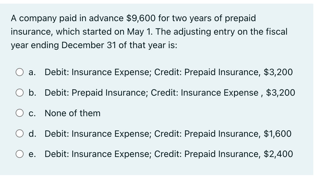 A company paid in advance $9,600 for two years of prepaid
insurance, which started on May 1. The adjusting entry on the fiscal
year ending December 31 of that year is:
a. Debit: Insurance Expense; Credit: Prepaid Insurance, $3,200
b. Debit: Prepaid Insurance; Credit: Insurance Expense, $3,200
C. None of them
d. Debit: Insurance Expense; Credit: Prepaid Insurance, $1,600
e. Debit: Insurance Expense; Credit: Prepaid Insurance, $2,400