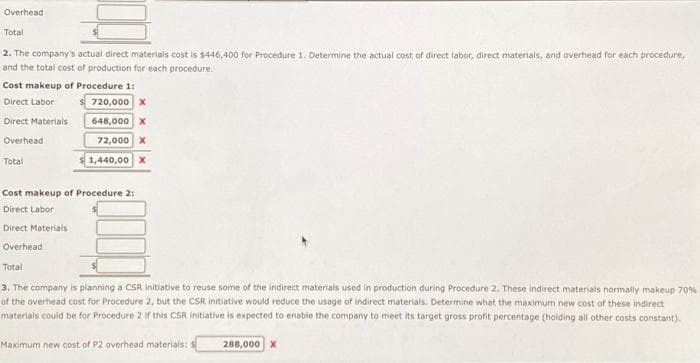 Overhead
Total
2. The company's actual direct materials cost is $446,400 for Procedure 1. Determine the actual cost of direct labor, direct materials, and overhead for each procedure,
and the total cost of production for each procedure.
Cost makeup of Procedure 1:
Direct Labor
720,000 X
Direct Materials
648,000 X
Overhead
72,000 X
1,440,00 X
Total
Cost makeup of Procedure 2:
Direct Labor
Direct Materials
Overhead
Total
3. The company is planning a CSR initiative to reuse some of the indirect materials used in production during Procedure 2. These indirect materials normally makeup 70%
of the overhead cost for Procedure 2, but the CSR initiative would reduce the usage of indirect materials. Determine what the maximum new cost of these indirect
materials could be for Procedure 2 if this CSR initiative is expected to enable the company to meet its target gross profit percentage (holding all other costs constant).
Maximum new cost of P2 overhead materials: S
288,000 X