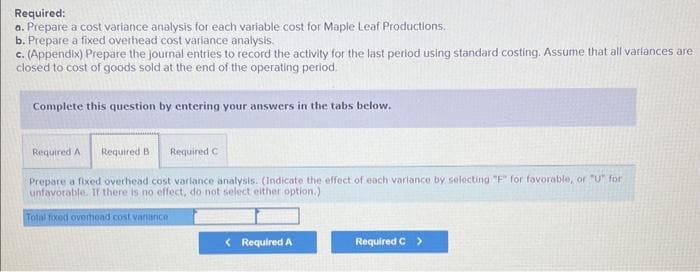 Required:
a. Prepare a cost variance analysis for each variable cost for Maple Leaf Productions.
b. Prepare a fixed overhead cost variance analysis.
c. (Appendix) Prepare the journal entries to record the activity for the last period using standard costing. Assume that all variances are
closed to cost of goods sold at the end of the operating period.
Complete this question by entering your answers in the tabs below.
Required A Required B
Prepare a fixed overhead cost variance analysis. (Indicate the effect of each variance by selecting "F" for favorable, or "U" for
unfavorable. If there is no effect, do not select either option.)
Total foxed overhead cost variance
Required C
< Required A
Required C >