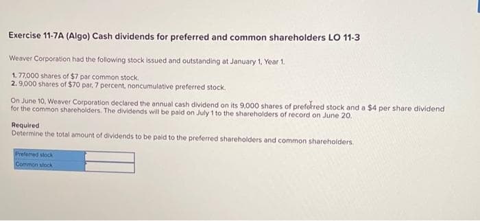 Exercise 11-7A (Algo) Cash dividends for preferred and common shareholders LO 11-3
Weaver Corporation had the following stock issued and outstanding at January 1, Year 1.
1.77,000 shares of $7 par common stock.
2.9,000 shares of $70 par, 7 percent, noncumulative preferred stock.
On June 10, Weaver Corporation declared the annual cash dividend on its 9,000 shares of preferred stock and a $4 per share dividend
for the common shareholders. The dividends will be paid on July 1 to the shareholders of record on June 20.
Required
Determine the total amount of dividends to be paid to the preferred shareholders and common shareholders.
Preferred stock
Common stock