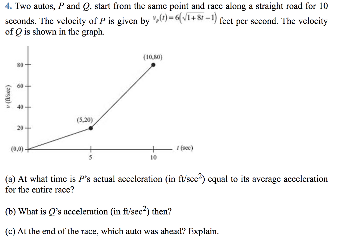 4. Two autos, P and Q, start from the same point and race along a straight road for 10
seconds. The velocity of P is given by ")=6(v1+8f - 1) feet per second. The velocity
of Q is shown in the graph.
(10,80)
80
60
40
(5,20)
20 +
(0,0)-
+' (sec)
5
10
(a) At what time is P's actual acceleration (in ft/sec2) equal to its average acceleration
for the entire race?
(b) What is Q's acceleration (in ft/sec2) then?
(c) At the end of the race, which auto was ahead? Explain.
v (f/'sec)
