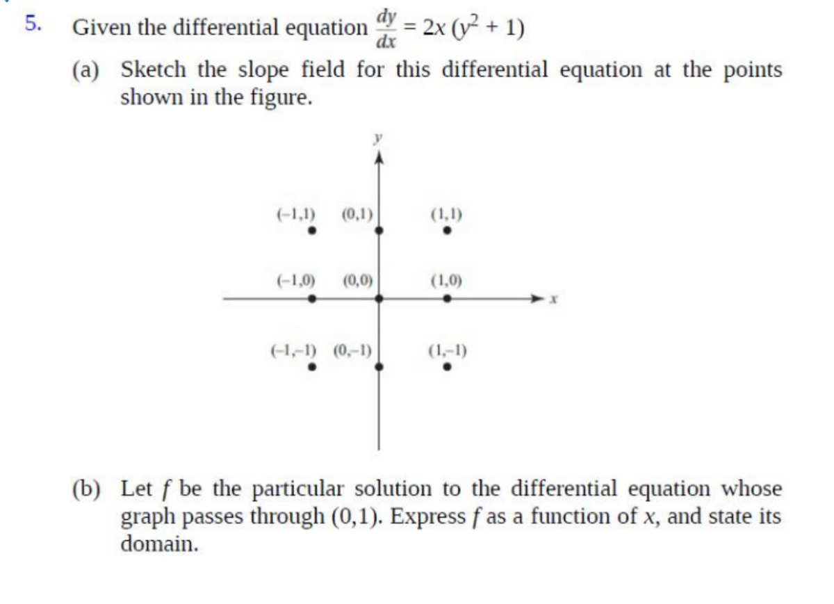 Given the differential equation = 2x (y² + 1)
dy
dx
5.
(a) Sketch the slope field for this differential equation at the points
shown in the figure.
(-1,1)
(0,1)
(1,1)
(-1,0)
(0,0)
(1,0)
(-1,-1) (0,-1)
(1,-1)
(b) Let f be the particular solution to the differential equation whose
graph passes through (0,1). Express f as a function of x, and state its
domain.
