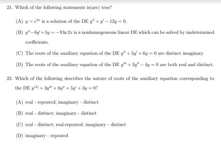 21. Which of the following statements is (are) true?
(A) y = e³ is a solution of the DE y"+y' - 12y = 0.
(B) y"-6y'+ 5y = -9 In 2x is a nonhomogeneous linear DE which can be solved by undetermined
coefficients.
(C) The roots of the auxiliary equation of the DE y" + 5y + 6y = 0 are distinct imaginary.
(D) The roots of the auxiliary equation of the DE y" + 3y" - 4y = 0 are both real and distinct.
22. Which of the following describes the nature of roots of the auxiliary equation corresponding to
the DE y(4) + 3y" + 6y" + 5y + 3y = 0?
(A) real - repeated; imaginary - distinct
(B) real - distinct; imaginary - distinct
(C) real - distinct; real-repeated; imaginary - distinct
(D) imaginary - repeated