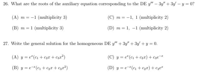 26. What are the roots of the auxiliary equation corresponding to the DE y" - 3y" + 3y - y = 0?
(A) m = -1 (multiplicity 3)
(B) m = 1 (multiplicity 3)
(C) m =
m = -1, 1 (multiplicity 2)
(D) m = 1, -1 (multiplicity 2)
27. Write the general solution for the homogeneous DE y" + 3y" + 3y + y = 0.
(A) y = e² (c₁ + ₂x + €3x²)
(B) y = e(C₁+C₂x + C3x²)
(C) y = e² (c₁+ c₂x) + c3e-²
(D) y = e(c₁ + ₂x) + Cze