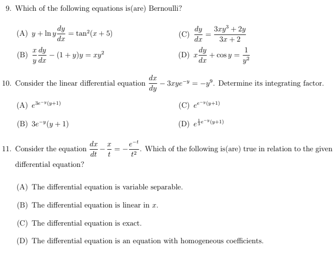 9. Which of the following equations is (are) Bernoulli?
dy
(A) y + ln y = tan²(x + 5)
dx
(1+y)y = xy²
(B)
x dy
y dr
10. Consider the linear differential equation
(A) e³e-(y+1)
(B) 3e (y + 1)
11. Consider the equation
differential equation?
dx x
dt
(C)
dx
=
3xy³ + 2y
3x + 2
dy
(D) x + cos y =
dx
dx
- 3xye-yº. Determine its integrating factor.
dy
(C) ee(y+1)
(D) ele(y+1)
Which of the following is (are) true in relation to the given
(A) The differential equation is variable separable.
(B) The differential equation is linear in z.
(C) The differential equation is exact.
(D) The differential equation is an equation with homogeneous coefficients.