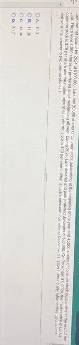 Lark had net income for 2024 of $106,000. Lark had 35.000 shares of common stock outstanding at the beginning of the year and 43,000 shares of common stock outstanding at the end of the
year. There were 7,000 shares of preferred stock outstanding all year. During 2024, Lark declared and paid preferred dividends of $30,000. On December 31, 2024, the market price of Lark's
common stock is $28 per share and the market price of its preferred stock is $60 per share. What is Lark's pricelearnings ratio at December 31, 2024? (Round any intermediate calculations
and your final answer to two decimal places)
OA. 103
OB. 11.36
OC. 14.36
OD. 30.77
CED