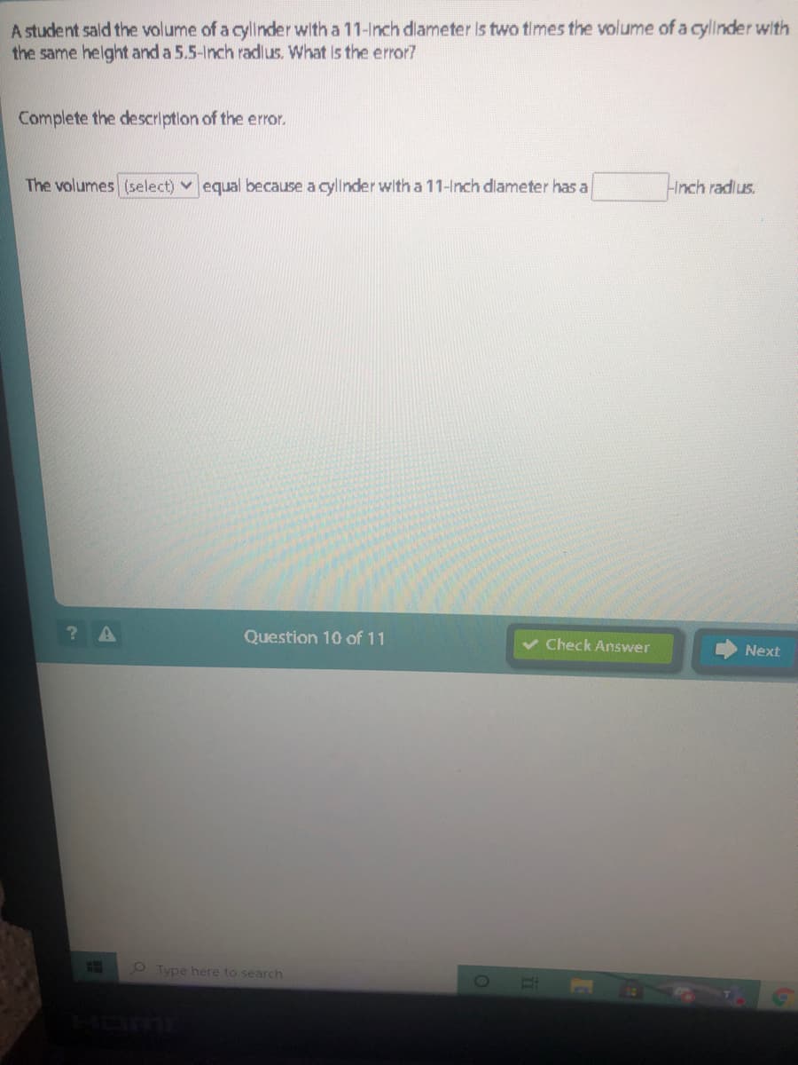 A student sald the volume of a cyllnder with a 11-Inch dlameter Is two times the volume of a cyllnder with
the same helght and a 5.5-Inch radlus. What Is the error7
Complete the descriptlon of the error.
The volumes (select) v equal because a cyllnder with a 11-Inch diameter has a
Hnch radlus.
Question 10 of 11
Check Answer
Next
Type here to search
