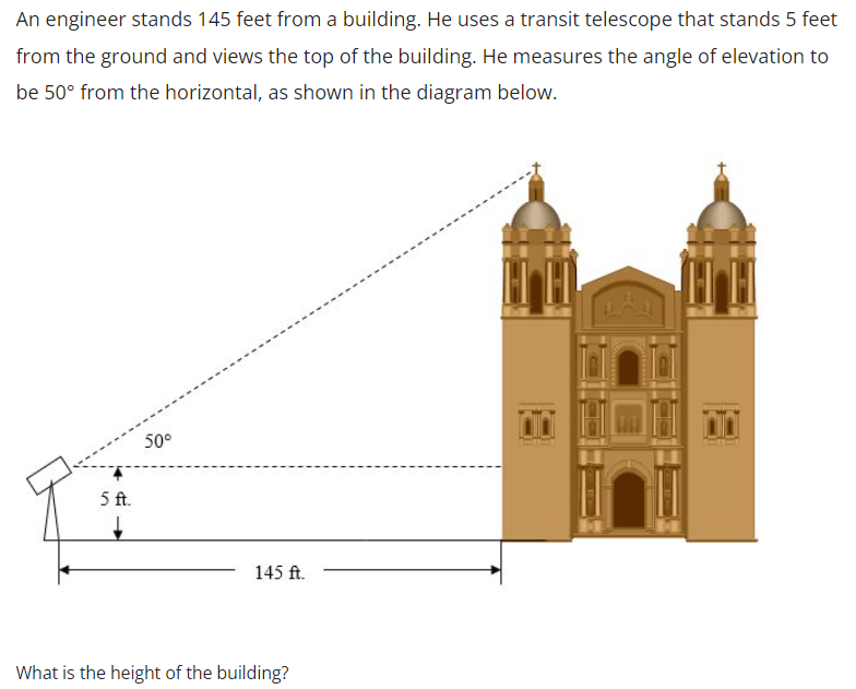 An engineer stands 145 feet from a building. He uses a transit telescope that stands 5 feet
from the ground and views the top of the building. He measures the angle of elevation to
be 50° from the horizontal, as shown in the diagram below.
50°
5 ft.
145 ft.
What is the height of the building?

