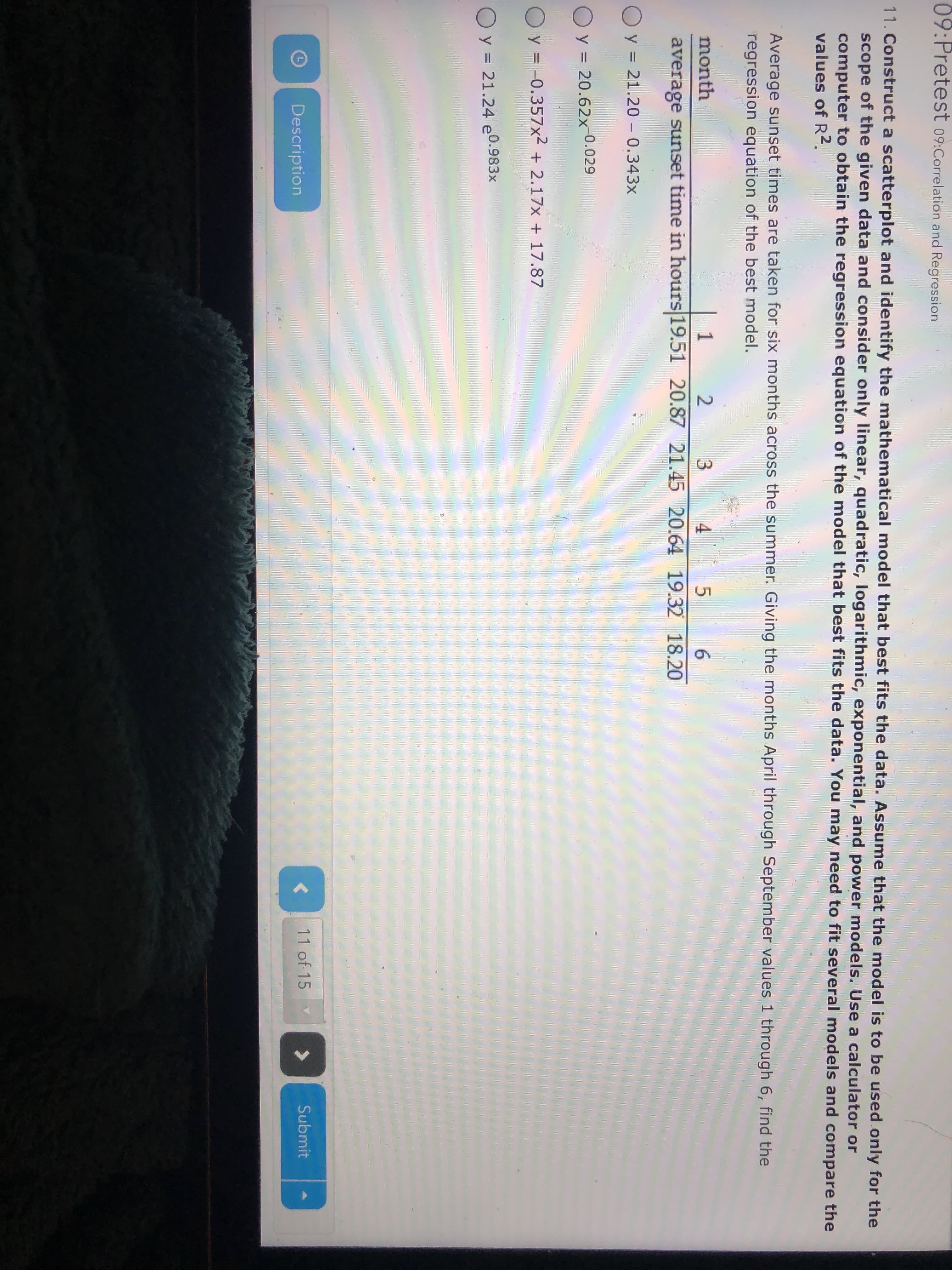 09:Pretest 09:Correlation and Regression
11. Construct a scatterplot and identify the mathematical model that best fits the data. Assume that the model is to be used.only for the
scope of the given data and consider only linear, quadratic, logarithmic, exponential, and power models. Use a calculator or
computer to obtain the regression equation of the model that best fits the data. You may need to fit several models and compare the
values of R2.
Average sunset times are taken for six months across the summer. Giving the months April through September values 1 through 6, find the
regression equation of the best model.
month
2
4
average sunset time in hours 19.51 20.87 21.45 20.64 19.32 18.20
O y = 21.20 – 0.343x
O y = 20.62x-0.029
O y = -0.357x2 + 2.17x + 17.87
O y = 21.24 e0.983x
Description
11 of 15
Submit
