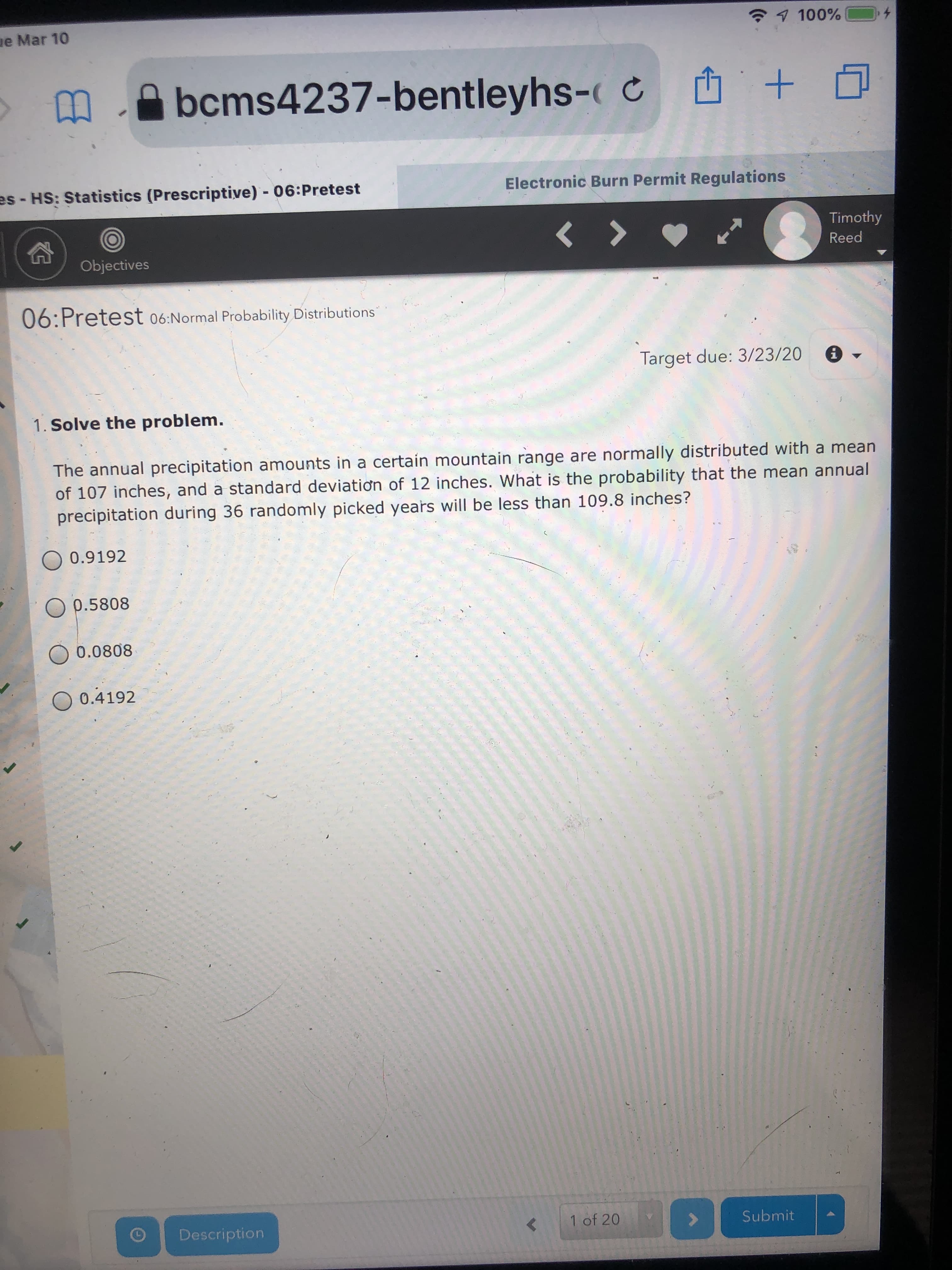 ae Mar 10
1 100%
bcms4237-bentleyhs- C +
es - HS: Statistics (Prescriptive) - 06:Pretest
Electronic Burn Permit Regulations
Timothy
Reed
Objectives
06:Pretest 06:Normal Probability Distributions
Target due: 3/23/20
1. Solve the problem.
The annual precipitation amounts in a certain mountain range are normally distributed with a mean
of 107 inches, and a standard deviatiơn of 12 inches. What is the probability that the mean annual
precipitation during 36 randomly picked years will be less than 109.8 inches?
0.9192
O p.5808
O 0.0808
0.4192
Description
{ 1 of 20
Submit
(.
