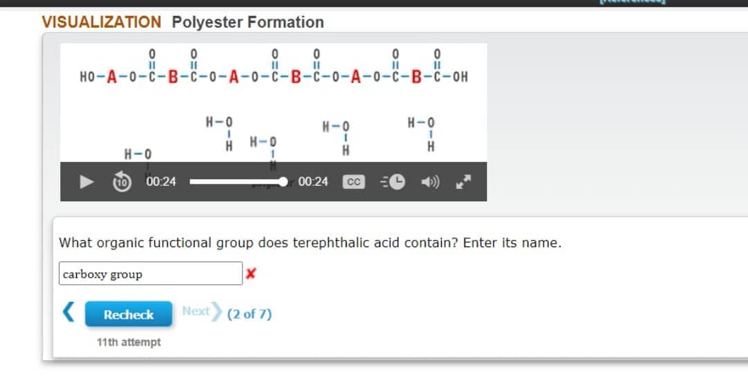 VISUALIZATION Polyester Formation
0
0
0
0
0
11
11
11
HO-A-0-C-B-C-0-A-0-C-B-C-0-A-0-C-B-C-OH
H-O
H-O
H-0
I
1
H H-0
H-O
H
H
00:24
00:24
CC
What organic functional group does terephthalic acid contain? Enter its name.
carboxy group
X
Next (2 of 7)
Recheck
11th attempt