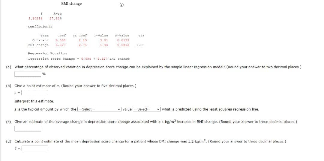 BMI change
S
R-sq
5.10254 27.32%
Coefficients.
Term
VIF
Constant 6.598
Coef SE Coef
2.19
P-Value
3.01 0.0132
BMI change 5.327
2.75
1.94
0.0812 1.00
Regression Equation.
Depression score change = 6.598 +5.327 BMI change
(a) What percentage of observed variation in depression score change can be explained by the simple linear regression model? (Round your answer to two decimal places.)
%
(b) Give a point estimate of a. (Round your answer to five decimal places.)
S =
Interpret this estimate..
s is the typical amount by which the ---Select---
value-Select-
✓what is predicted using the least squares regression line.
(c) Give an estimate of the average change in depression score change associated with a 1 kg/m2 increase in BMI change. (Round your answer to three decimal places.)
(d) Calculate a point estimate of the mean depression score change for a patient whose BMI change was 1.2 kg/m2. (Round your answer to three decimal places.)
ý =
T-Value