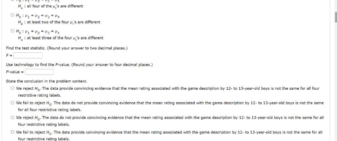 H: all four of the u,'s are different
O Ho : H1 = 2 = l3 = 4
H: at least two of the four 4's are different
O H, : 1 = "2 = "3 = H4
H: at least three of the four u's are different
Find the test statistic. (Round your answer to two decimal places.)
F =
Use technology to find the P-value. (Round your answer to four decimal places.)
P-value =
State the conclusion in the problem context.
O We reject Ha. The data provide convincing evidence that the mean rating associated with the game description by 12- to 13-year-old boys is not the same for all four
restrictive rating labels.
O We fail to reject H. The data do not provide convincing evidence that the mean rating associated with the game description by 12- to 13-year-old boys is not the same
for all four restrictive rating labels.
O We reject H,. The data do not provide convincing evidence that the mean rating associated with the game description by 12- to 13-year-old boys is not the same for all
four restrictive rating labels.
O We fail to reject H. The data provide convincing evidence that the mean rating associated with the game description by 12- to 13-year-old boys is not the same for all
four restrictive rating labels.
