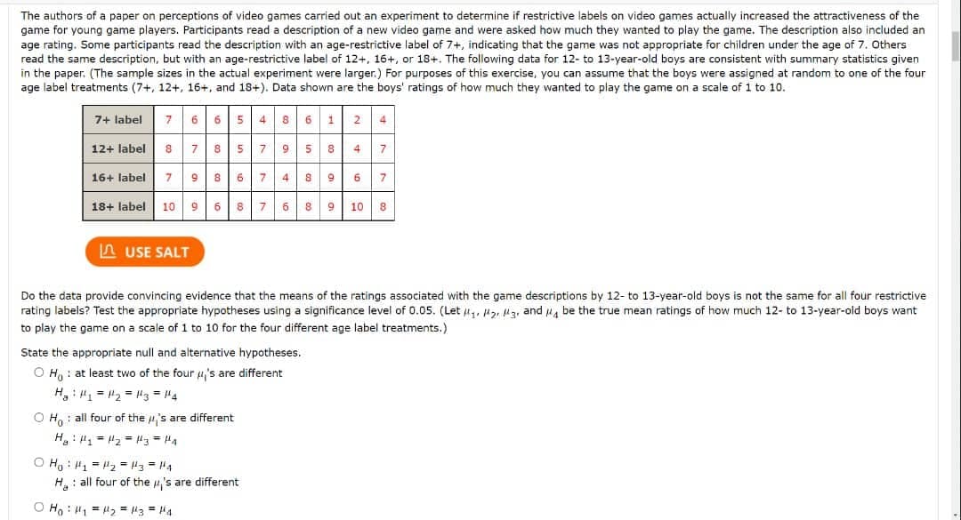 The authors of a paper on perceptions of video games carried out an experiment to determine if restrictive labels on video games actually increased the attractiveness of the
game for young game players. Participants read a description of a new video game and were asked how much they wanted to play the game. The description also included an
age rating. Some participants read the description with an age-restrictive label of 7+, indicating that the game was not appropriate for children under the age of 7. Others
read the same description, but with an age-restrictive label of 12+, 16+, or 18+. The following data for 12- to 13-year-old boys are consistent with summary statistics given
in the paper. (The sample sizes in the actual experiment were larger.) For purposes of this exercise, you can assume that the boys were assigned at random to one of the four
age label treatments (7+, 12+, 16+, and 18+). Data shown are the boys' ratings of how much they wanted to play the game on a scale of 1 to 10.
7+ label
7
6
65 4 86 1
2
4
12+ label
8 579 5 8 4
7
7
16+ label
7
9
867 4 89 6
7
18+ label
10 9 6
8 768 9
10
8
A USE SALT
Do the data provide convincing evidence that the means of the ratings associated with the game descriptions by 12- to 13-year-old boys is not the same for all four restrictive
rating labels? Test the appropriate hypotheses using a significance level of 0.05. (Let 44, lz, ua, and u, be the true mean ratings of how much 12- to 13-year-old boys want
to play the game on a scale of 1 to 10 for the four different age label treatments.)
State the appropriate null and alternative hypotheses.
O H, : at least two of the four u's are different
H: = 2 = lg = "4
O H,: all four of the u's are different
H: " = "2 = l3 = H4
O H, : 4, = 2 = 3 = 4
H: all four of the 4,'s are different
O Ho : H1 = "2 = "3 = "4
