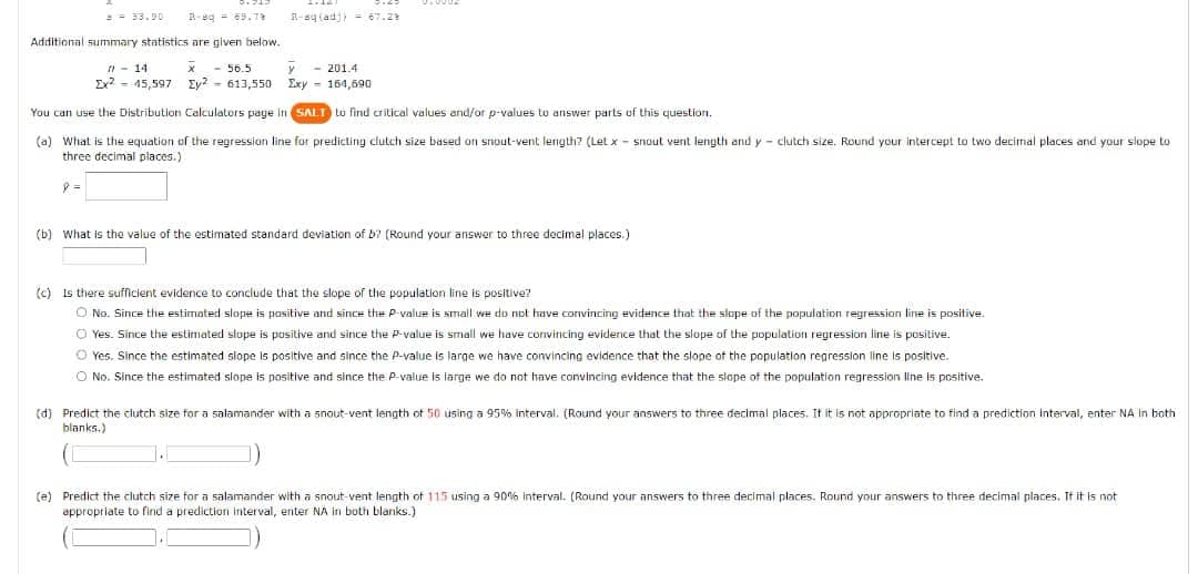 =- 33.90
R-sq (adj) = 67.2
Additional summary statistics are given below.
- 56.5
y
Ex2 - 45,597 Ey? - 613,550
- 201.4
Exy - 164,590
n - 14
You can use the Distribution Calculators page in SALT Lo find critical values and/or p-values to answer parts of this question.
(a) What is the equation of the regression line for predicting clutch size based on snout-vent length? (Let x - snout vent length and y - clutch size. Round your intercept to two decimal places and your slope to
three decimal places.)
(b) What is the value of the estimated standard deviation of b? (Round your answer to three decimal places.)
(c) Is there sufficient evidence to conclude that the slope of the population line is positive?
O No. Since the estimated slope is pasitive and since the P-value
small we do not have convincing evidence that the slope of the population regression line is positive.
O Yes. Since the estimated slope is positive and since the P-value is small we have convincing evidence that the slope of the population regression line is positive.
O Yes. Since the estimated slope is positive and since the P-value is large we have convincing evidence that the slope of the population regression line is positive.
O No. Since the estimated slope is positive and since the P-value
large we do not have convincing evidence that the slope of the population regression line is positive.
(d) Predict the clutch size for a salamander with a snout-vent length of 50 using a 95% interval. (Round your answers to three decimal places. It it is not appropriate to find a prediction Interval, enter NA In both
blanks.)
(e) Predict the clutch size for a salamander with a snout-vent length of 115 using a 90% interval. (Round your answers to three decimal places. Round your answers to three decimal places. It it is not
appropriate to find a prediction interval, enter NA in both blanks.)
