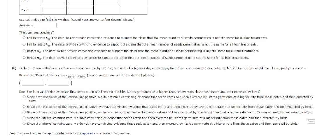 Error
Tatal
Use technology to find the P-value. (Round your answer to four decimal places.)
P-value -
What can you conclude?
O Fail to reject H. The data do not provide convincing evidence to support the claim that the mean number of seeds germinating is not the same for all four treatments.
O Fall to refect Ha. The data provide convincing evidence to support the claim that the mean number of seeds germinating is not the same tor all tour treatments.
O Reject H. The data do not provide convincing evidence to support the claim that the mean number of seeds germinating is not the same for all four treatments.
O Reject H. The data provide convincing evidence to support the claim that the mean number of seeds germinating is not the same for all four treatments.
(b) Is there evidence that seeds eaten and then excreted by lizards germinate at a higher rate, on average, than those eaten and then excreted by birds? Give statistical evidence to support your answer.
Report the 95% T-K interval for uuzera - Hwra (Round your answers to three decimal places.)
Does the interval provide evidence that seeds caten and then excreted by lizards germinate at a higher rate, on average, than those eaten and then excreted by birds?
O Since both endpoints of the interval are positive, we do not have convincing evidence that seeds eaten and then excreted by lizards germinate at a higher rate from those eaten and then excreted by
birds.
O Since both endpoints of the interval are negative, we have convincing evidence that seeds eaten and then excreted by lizards germinate at a higher rate from those eaten and then excreted by birds.
O Since both endpoints of the Interval are positive, we have convincing evidence that seeds caten and then excreted by lizards germinate at a higher rate from those eaten and then excreted by birds.
O Since the Interval contalns zero, we have convincing evidence that seeds eaten and then excreted by llzards germinate at a higher rate from those eaten and then excreted by birds.
O Since the interval contains zero, we do not have convincing evidence that seeds eaten and then excreted by lizards germinate at a higher rate from those eaten and then excreted by birds.
Tuende
You may need to use the appropriate table in the appendix to answer this question.
