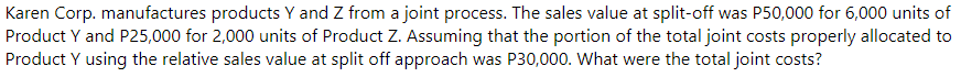 Karen Corp. manufactures products Y and Z from a joint process. The sales value at split-off was P50,000 for 6,000 units of
Product Y and P25,000 for 2,000 units of Product Z. Assuming that the portion of the total joint costs properly allocated to
Product Y using the relative sales value at split off approach was P30,000. What were the total joint costs?
