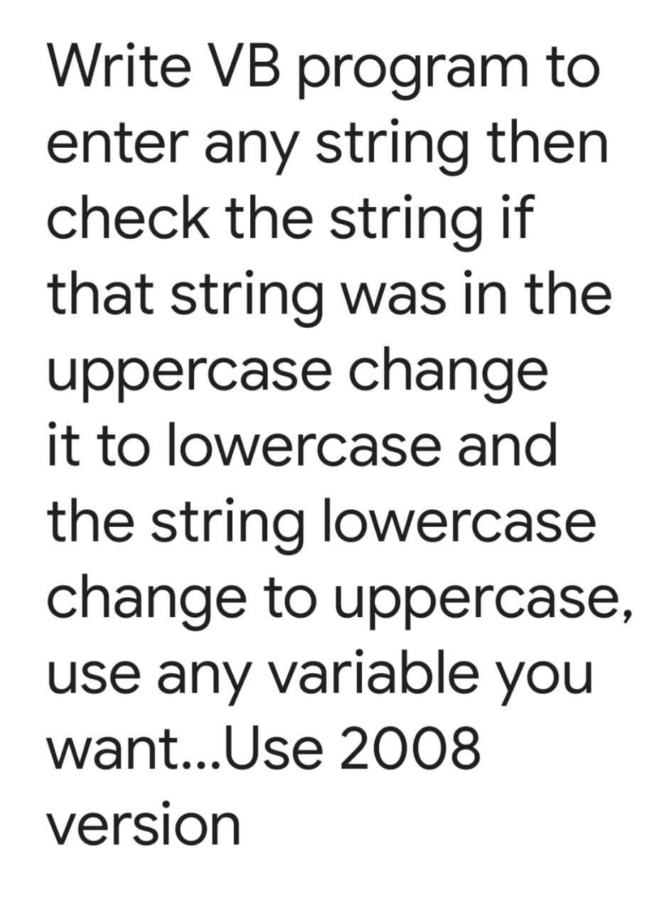 Write VB program to
enter any string then
check the string if
that string was in the
uppercase change
it to lowercase and
the string lowercase
change to uppercase,
use any variable you
want...Use 2008
version
