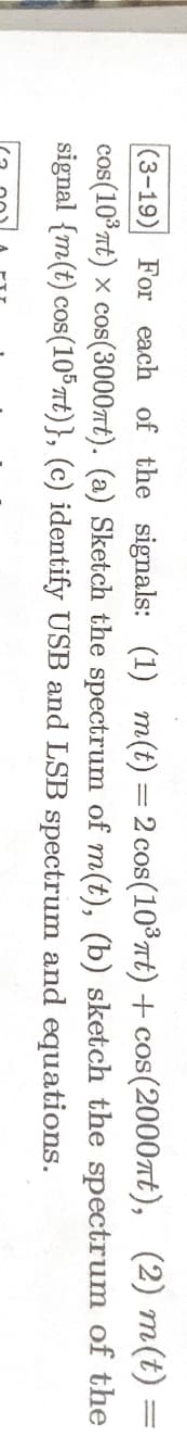 (3-19) For each of the signals: (1) m(t) = 2 cos (10³ t) + cos(2000nt), (2) m(t) =
cos(10³ πt) x cos(3000mt). (a) Sketch the spectrum of m(t),
signal {m(t) cos(105nt)}, (c) identify USB and LSB spectrum
(b) sketch the spectrum of the
and
equations.